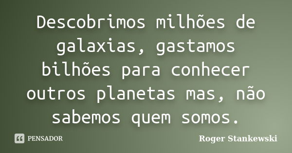 Descobrimos milhões de galaxias, gastamos bilhões para conhecer outros planetas mas, não sabemos quem somos.... Frase de Roger Stankewski.