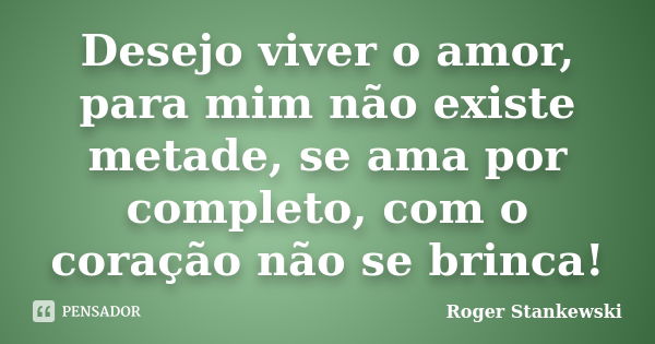 Desejo viver o amor, para mim não existe metade, se ama por completo, com o coração não se brinca!... Frase de Roger Stankewski.