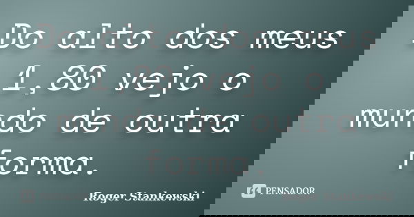 Do alto dos meus 1,80 vejo o mundo de outra forma.... Frase de Roger Stankewski.