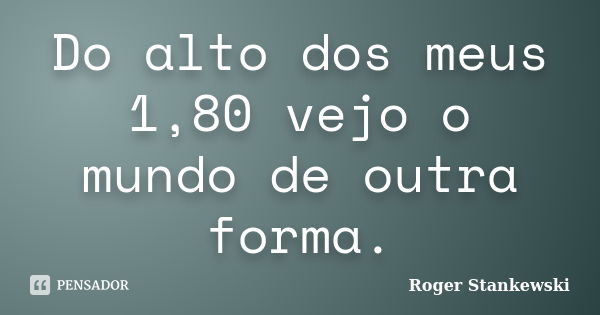 Do alto dos meus 1,80 vejo o mundo de outra forma.... Frase de Roger Stankewski.