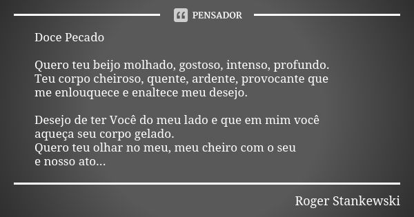 Doce Pecado Quero teu beijo molhado, gostoso, intenso, profundo. Teu corpo cheiroso, quente, ardente, provocante que me enlouquece e enaltece meu desejo. Desejo... Frase de Roger Stankewski.