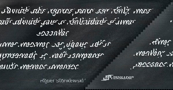 Duvide das regras para ser feliz, mas não duvide que a felicidade é uma escolha. Ame, ame mesmo, se jogue, dê o melhor, surpreenda, e, não compare pessoas muito... Frase de Roger Stankewski.