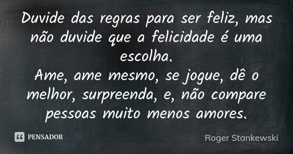 Duvide das regras para ser feliz, mas não duvide que a felicidade é uma escolha. Ame, ame mesmo, se jogue, dê o melhor, surpreenda, e, não compare pessoas muito... Frase de Roger Stankewski.