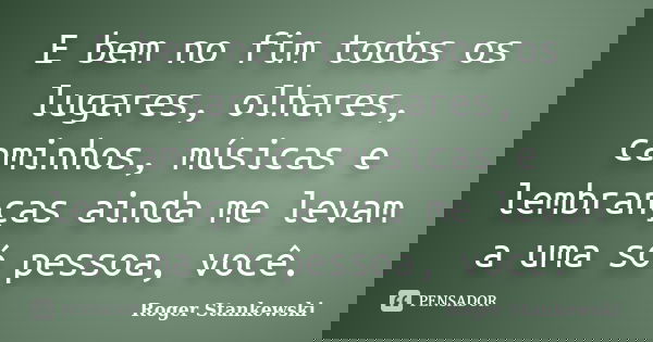 E bem no fim todos os lugares, olhares, caminhos, músicas e lembranças ainda me levam a uma só pessoa, você.... Frase de Roger Stankewski.