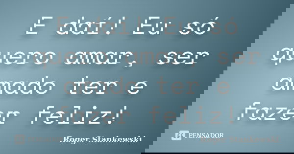 E daí! Eu só quero amar, ser amado ter e fazer feliz!... Frase de Roger Stankewski.