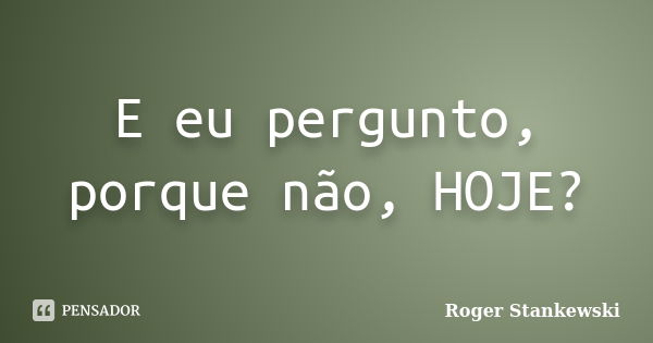 E eu pergunto, porque não, HOJE?... Frase de Roger Stankewski.