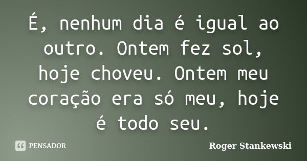 É, nenhum dia é igual ao outro. Ontem fez sol, hoje choveu. Ontem meu coração era só meu, hoje é todo seu.... Frase de Roger Stankewski.