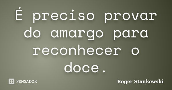 É preciso provar do amargo para reconhecer o doce.... Frase de Roger Stankewski.