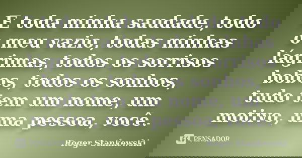 E toda minha saudade, todo o meu vazio, todas minhas lágrimas, todos os sorrisos bobos, todos os sonhos, tudo tem um nome, um motivo, uma pessoa, você.... Frase de Roger Stankewski.