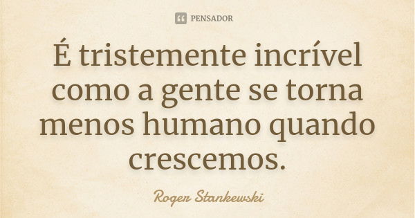 É tristemente incrível como a gente se torna menos humano quando crescemos.... Frase de Roger Stankewski.