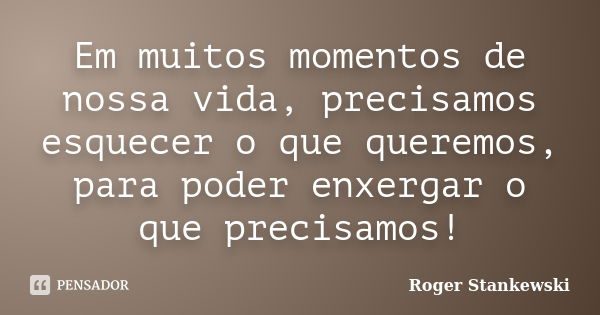 Em muitos momentos de nossa vida, precisamos esquecer o que queremos, para poder enxergar o que precisamos!... Frase de Roger Stankewski.