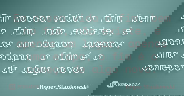 Em nossa vida o fim, bem no fim, não existe, é apenas um lugar, apenas uma etapa, o fim é o começo de algo novo.... Frase de Roger Stankewski.