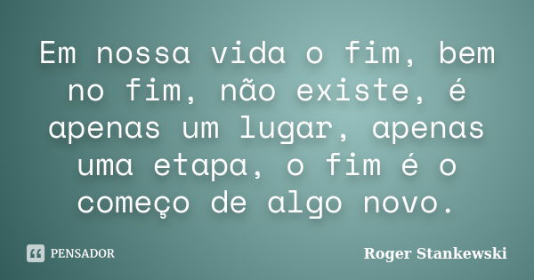 Em nossa vida o fim, bem no fim, não existe, é apenas um lugar, apenas uma etapa, o fim é o começo de algo novo.... Frase de Roger Stankewski.