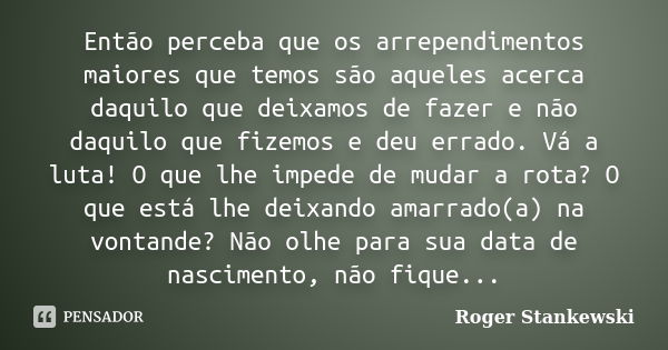 Então perceba que os arrependimentos maiores que temos são aqueles acerca daquilo que deixamos de fazer e não daquilo que fizemos e deu errado. Vá a luta! O que... Frase de Roger Stankewski.