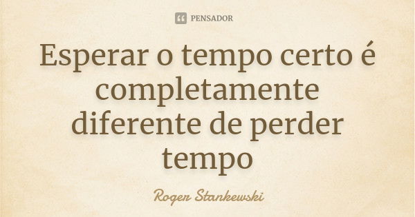 Esperar o tempo certo é completamente diferente de perder tempo... Frase de Roger Stankewski.