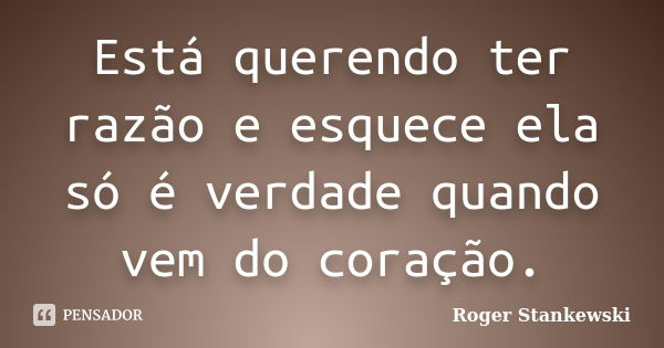 Está querendo ter razão e esquece ela só é verdade quando vem do coração.... Frase de Roger Stankewski.