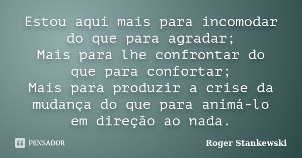 Estou aqui mais para incomodar do que para agradar; Mais para lhe confrontar do que para confortar; Mais para produzir a crise da mudança do que para animá-lo e... Frase de Roger Stankewski.