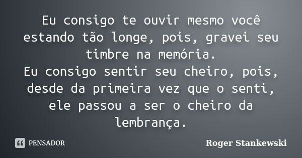 Eu consigo te ouvir mesmo você estando tão longe, pois, gravei seu timbre na memória. Eu consigo sentir seu cheiro, pois, desde da primeira vez que o senti, ele... Frase de Roger Stankewski.