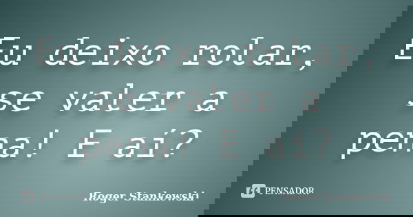 Eu deixo rolar, se valer a pena! E aí?... Frase de Roger Stankewski.
