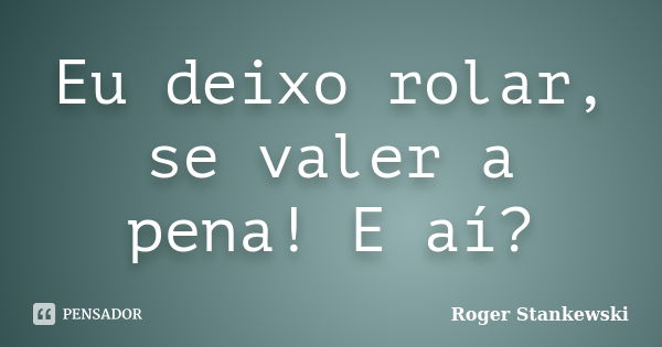 Eu deixo rolar, se valer a pena! E aí?... Frase de Roger Stankewski.