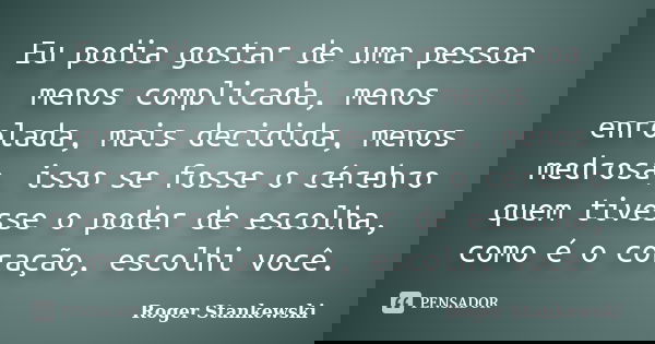 Eu podia gostar de uma pessoa menos complicada, menos enrolada, mais decidida, menos medrosa, isso se fosse o cérebro quem tivesse o poder de escolha, como é o ... Frase de Roger Stankewski.