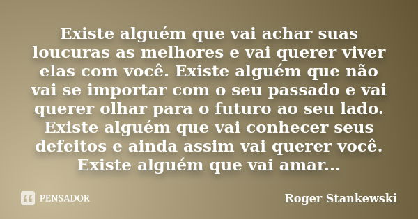 Existe alguém que vai achar suas loucuras as melhores e vai querer viver elas com você. Existe alguém que não vai se importar com o seu passado e vai querer olh... Frase de Roger Stankewski.