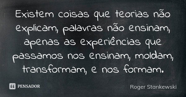 Existem coisas que teorias não explicam, palavras não ensinam, apenas as experiências que passamos nos ensinam, moldam, transformam, e nos formam.... Frase de Roger Stankewski.