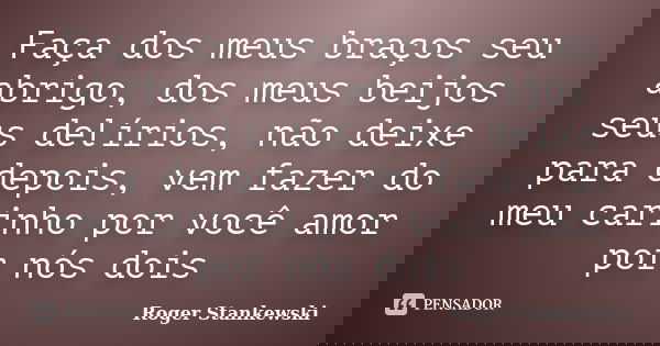 Faça dos meus braços seu abrigo, dos meus beijos seus delírios, não deixe para depois, vem fazer do meu carinho por você amor por nós dois... Frase de Roger Stankewski.