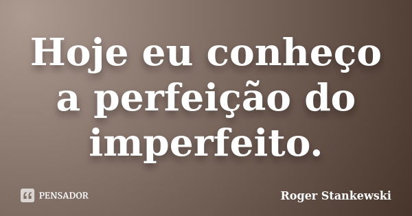 Hoje eu conheço a perfeição do imperfeito.... Frase de Roger Stankewski.