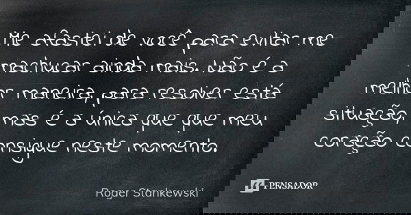 Me afastei de você para evitar me machucar ainda mais. Não é a melhor maneira, para resolver está situação, mas é a única que que meu coração consigue neste mom... Frase de Roger Stankewski.
