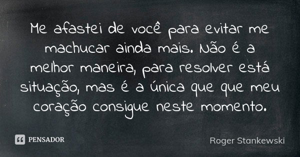 Me afastei de você para evitar me machucar ainda mais. Não é a melhor maneira, para resolver está situação, mas é a única que que meu coração consigue neste mom... Frase de Roger Stankewski.