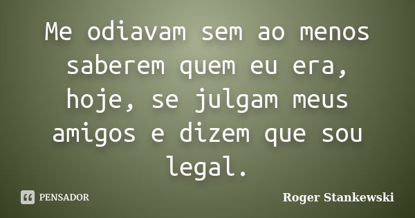 Me odiavam sem ao menos saberem quem eu era, hoje, se julgam meus amigos e dizem que sou legal.... Frase de Roger Stankewski.