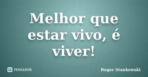 Melhor que estar vivo, é viver!... Frase de Roger Stankewski.