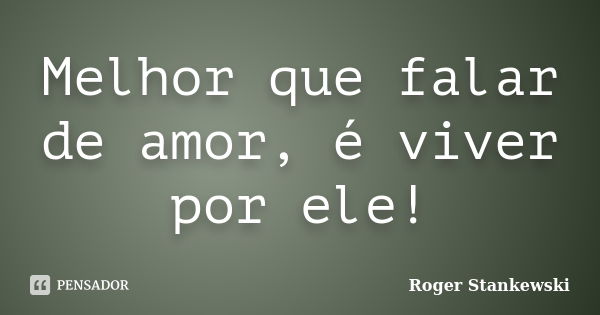 Melhor que falar de amor, é viver por ele!... Frase de Roger Stankewski.