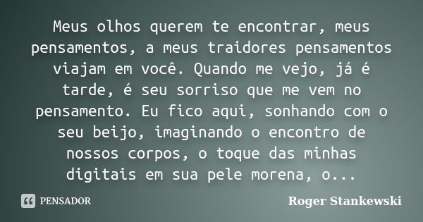 Meus olhos querem te encontrar, meus pensamentos, a meus traidores pensamentos viajam em você. Quando me vejo, já é tarde, é seu sorriso que me vem no pensament... Frase de Roger Stankewski.