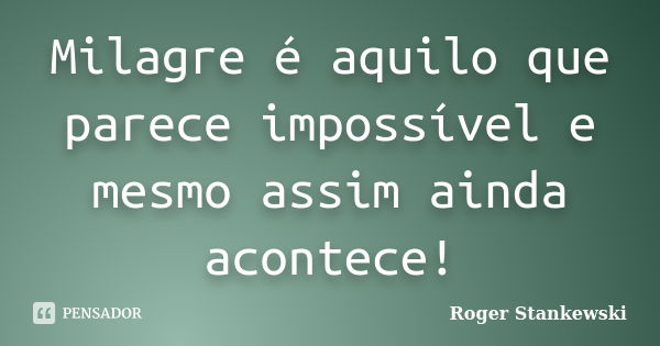 Milagre é aquilo que parece impossível e mesmo assim ainda acontece!... Frase de Roger Stankewski.