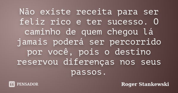 Não existe receita para ser feliz rico e ter sucesso. O caminho de quem chegou lá jamais poderá ser percorrido por você, pois o destino reservou diferenças nos ... Frase de Roger Stankewski.