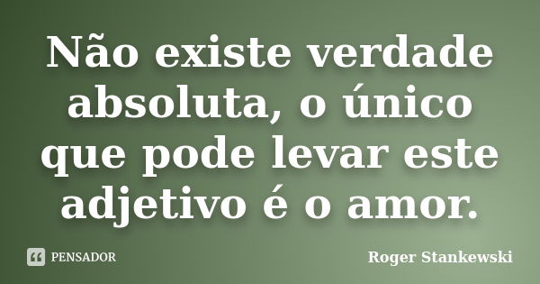 Não existe verdade absoluta, o único que pode levar este adjetivo é o amor.... Frase de Roger Stankewski.