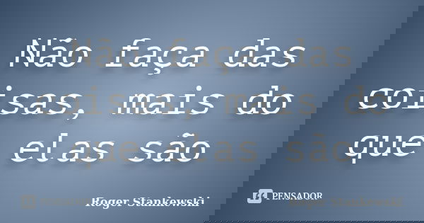 Não faça das coisas, mais do que elas são... Frase de Roger Stankewski.