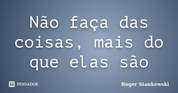 Não faça das coisas, mais do que elas são... Frase de Roger Stankewski.