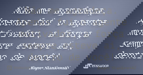 Não me agradeça. Apenas fui o agente motivador, a força sempre esteve aí, dentro de você!... Frase de Roger Stankewski.