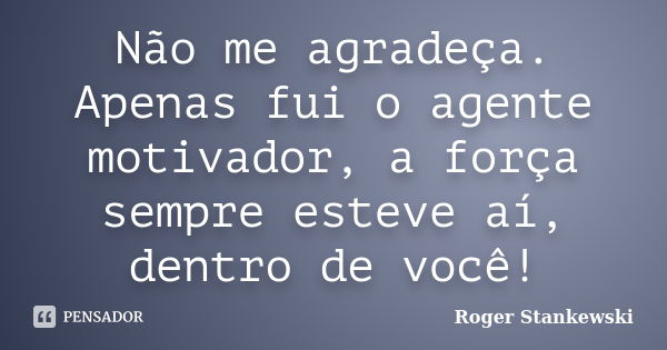 Não me agradeça. Apenas fui o agente motivador, a força sempre esteve aí, dentro de você!... Frase de Roger Stankewski.