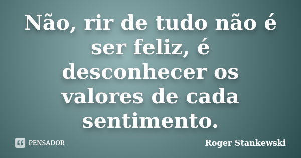 Não, rir de tudo não é ser feliz, é desconhecer os valores de cada sentimento.... Frase de Roger Stankewski.