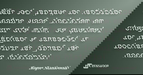 Não sei porque as notícias sobre você insistem em chegar até mim, se queimei as páginas e cancelei a assinatura do jornal de nossa história!... Frase de Roger Stankewski.