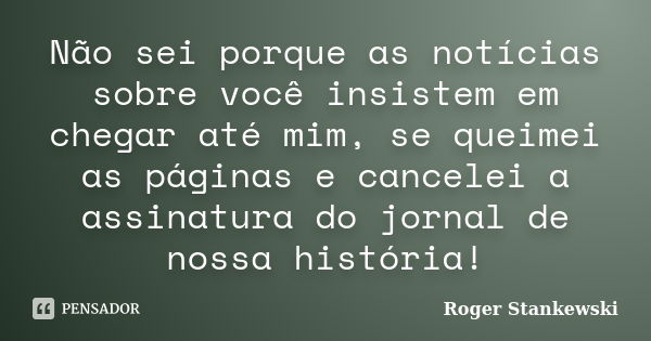 Não sei porque as notícias sobre você insistem em chegar até mim, se queimei as páginas e cancelei a assinatura do jornal de nossa história!... Frase de Roger Stankewski.