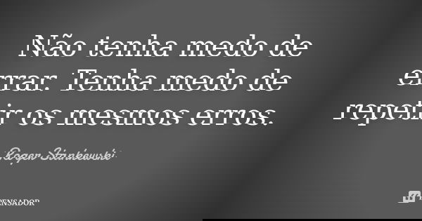 Não tenha medo de errar. Tenha medo de repetir os mesmos erros.... Frase de Roger Stankewski.