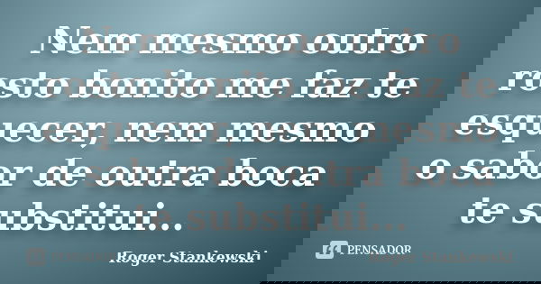 Nem mesmo outro rosto bonito me faz te esquecer, nem mesmo o sabor de outra boca te substitui...... Frase de Roger Stankewski.