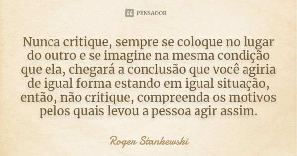 Nunca critique, sempre se coloque no lugar do outro e se imagine na mesma condição que ela, chegará a conclusão que você agiria de igual forma estando em igual ... Frase de Roger Stankewski.