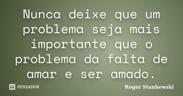 Nunca deixe que um problema seja mais importante que o problema da falta de amar e ser amado.... Frase de Roger Stankewski.