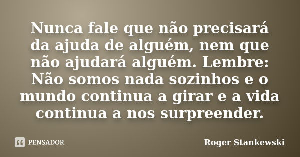 Nunca fale que não precisará da ajuda de alguém, nem que não ajudará alguém. Lembre: Não somos nada sozinhos e o mundo continua a girar e a vida continua a nos ... Frase de Roger Stankewski.